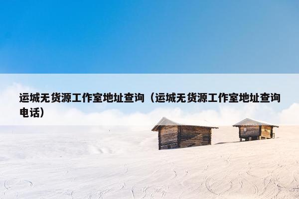 运城无货源工作室地址查询（运城无货源工作室地址查询电话）