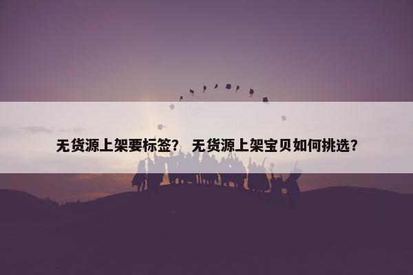 无货源上架要标签？ 无货源上架宝贝如何挑选？