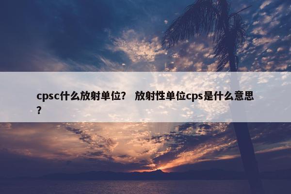 cpsc什么放射单位？ 放射性单位cps是什么意思？