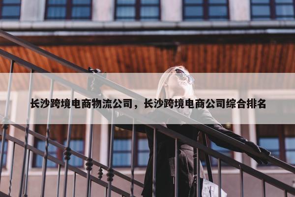 长沙跨境电商物流公司，长沙跨境电商公司综合排名