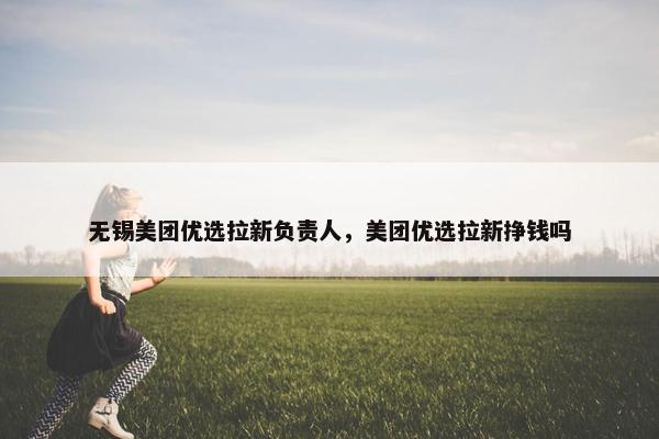 无锡美团优选拉新负责人，美团优选拉新挣钱吗