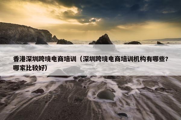香港深圳跨境电商培训（深圳跨境电商培训机构有哪些?哪家比较好）