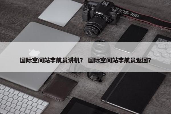 国际空间站宇航员讲机？ 国际空间站宇航员返回？