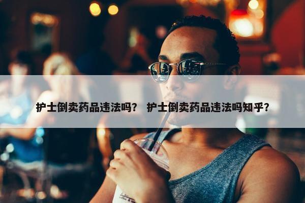 护士倒卖药品违法吗？ 护士倒卖药品违法吗知乎？
