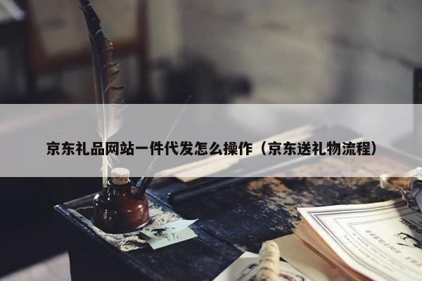 京东礼品网站一件代发怎么操作（京东送礼物流程）