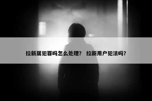 拉新属犯罪吗怎么处理？ 拉新用户犯法吗？