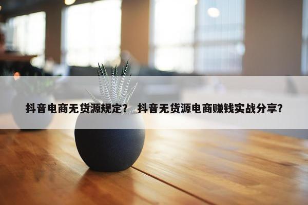 抖音电商无货源规定？ 抖音无货源电商赚钱实战分享？