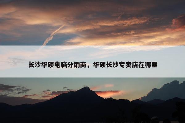 长沙华硕电脑分销商，华硕长沙专卖店在哪里