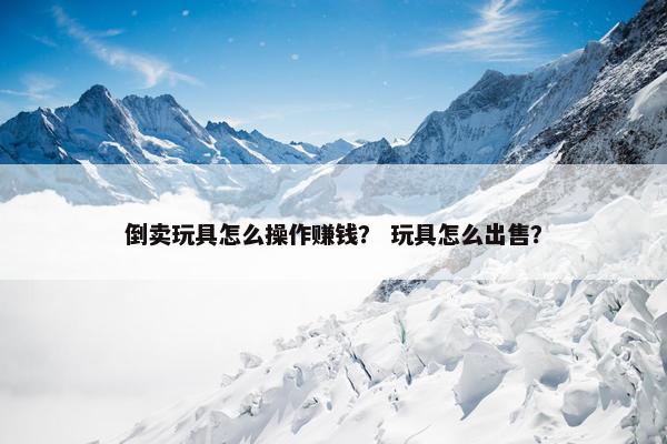倒卖玩具怎么操作赚钱？ 玩具怎么出售？
