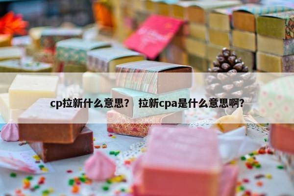 cp拉新什么意思？ 拉新cpa是什么意思啊？