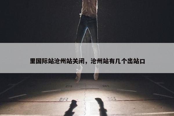 里国际站沧州站关闭，沧州站有几个出站口