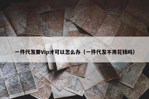 一件代发要VIp才可以怎么办（一件代发不用花钱吗）