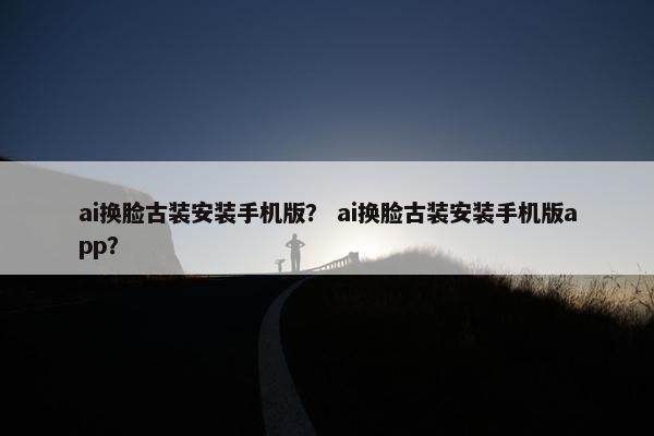 ai换脸古装安装手机版？ ai换脸古装安装手机版app？