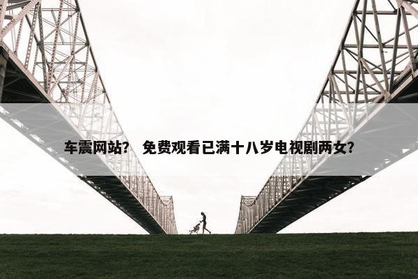 车震网站？ 免费观看已满十八岁电视剧两女？