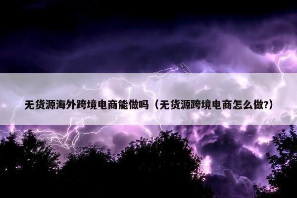 无货源海外跨境电商能做吗（无货源跨境电商怎么做?）