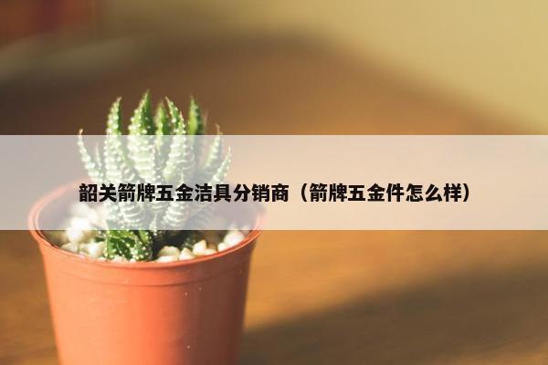 韶关箭牌五金洁具分销商（箭牌五金件怎么样）