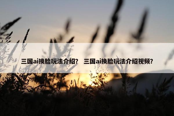 三国ai换脸玩法介绍？ 三国ai换脸玩法介绍视频？