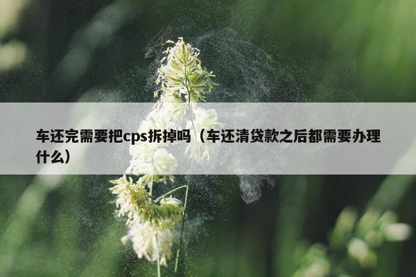 车还完需要把cps拆掉吗（车还清贷款之后都需要办理什么）