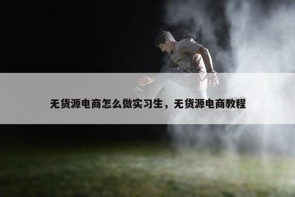 无货源电商怎么做实习生，无货源电商教程