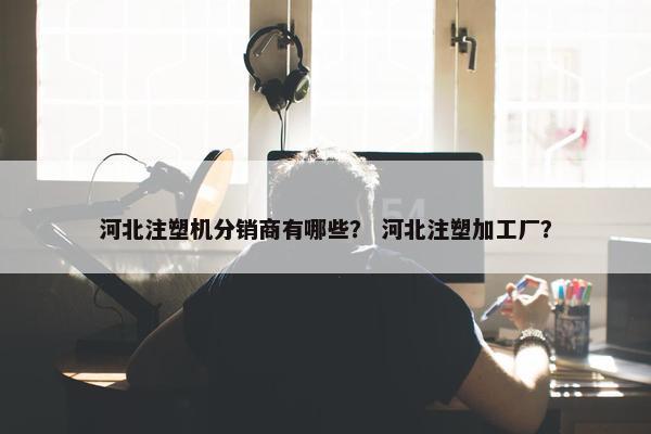 河北注塑机分销商有哪些？ 河北注塑加工厂？