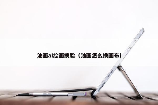 油画ai绘画换脸（油画怎么换画布）