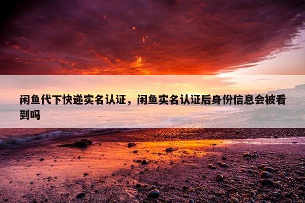 闲鱼代下快递实名认证，闲鱼实名认证后身份信息会被看到吗
