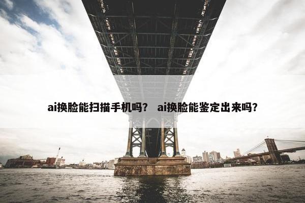 ai换脸能扫描手机吗？ ai换脸能鉴定出来吗？