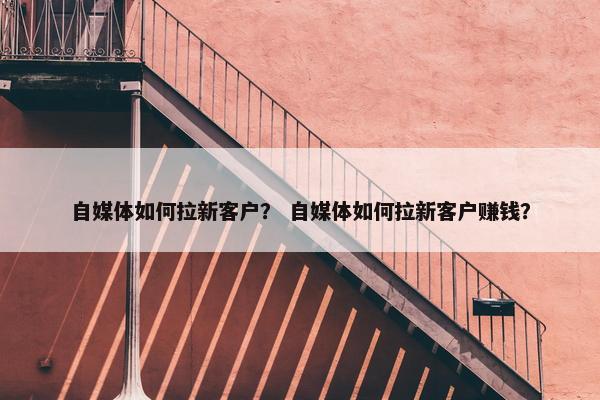 自媒体如何拉新客户？ 自媒体如何拉新客户赚钱？