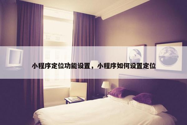 小程序定位功能设置，小程序如何设置定位