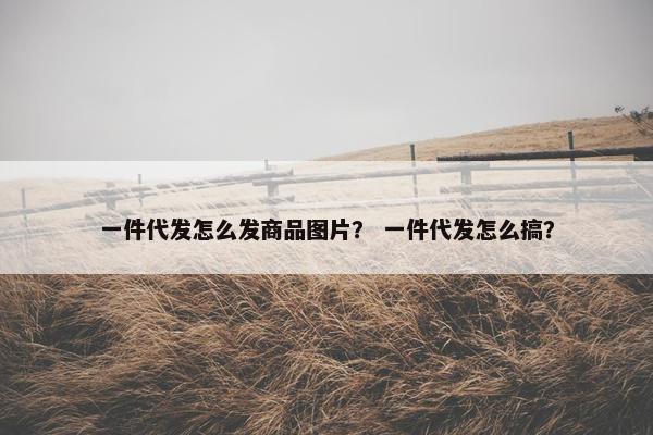 一件代发怎么发商品图片？ 一件代发怎么搞？