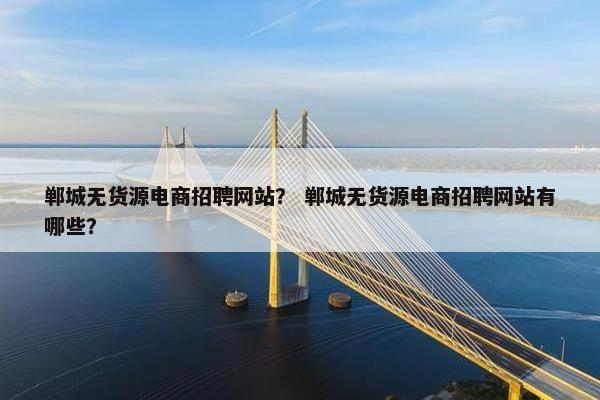 郸城无货源电商招聘网站？ 郸城无货源电商招聘网站有哪些？