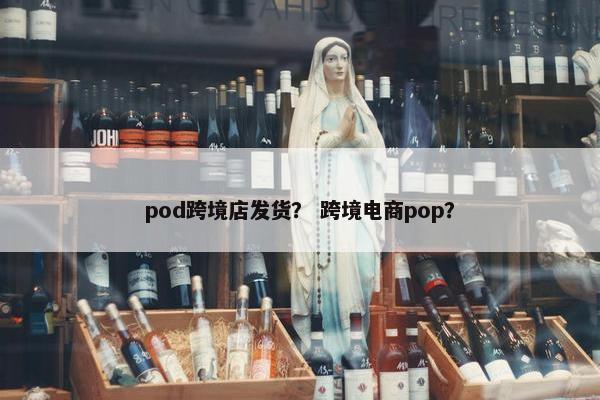 pod跨境店发货？ 跨境电商pop？