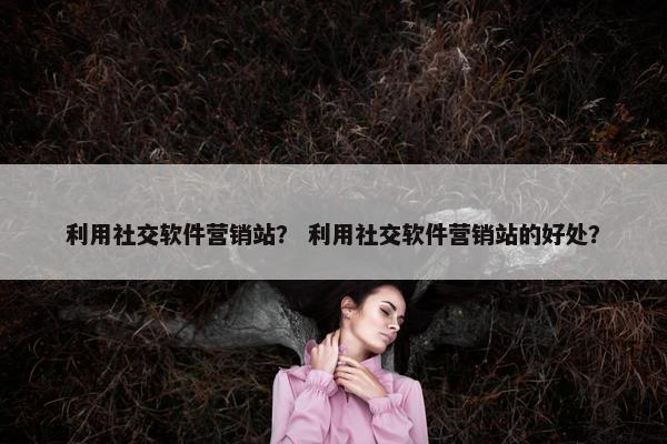利用社交软件营销站？ 利用社交软件营销站的好处？