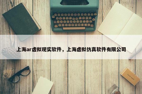 上海ar虚拟现实软件，上海虚拟仿真软件有限公司