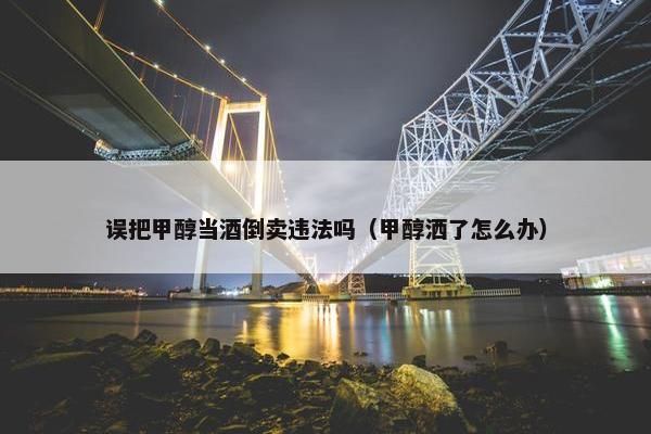 误把甲醇当酒倒卖违法吗（甲醇洒了怎么办）