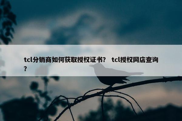 tcl分销商如何获取授权证书？ tcl授权网店查询？