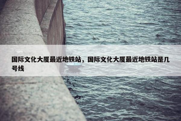 国际文化大厦最近地铁站，国际文化大厦最近地铁站是几号线