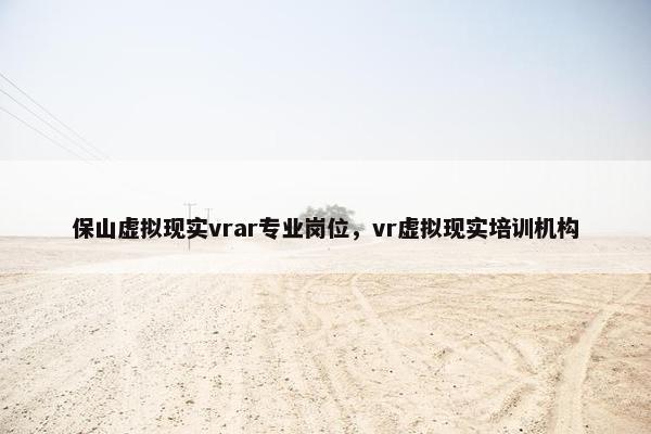 保山虚拟现实vrar专业岗位，vr虚拟现实培训机构