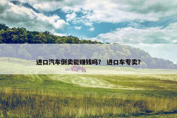 进口汽车倒卖能赚钱吗？ 进口车专卖？