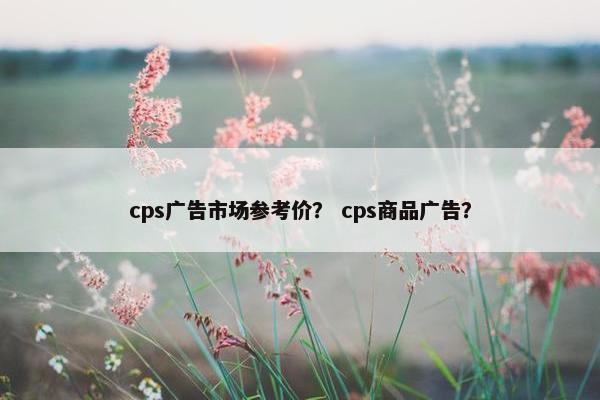 cps广告市场参考价？ cps商品广告？