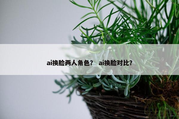 ai换脸两人角色？ ai换脸对比？