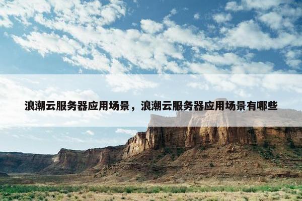 浪潮云服务器应用场景，浪潮云服务器应用场景有哪些