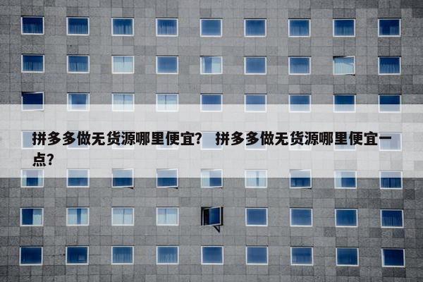 拼多多做无货源哪里便宜？ 拼多多做无货源哪里便宜一点？