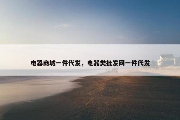 电器商城一件代发，电器类批发网一件代发