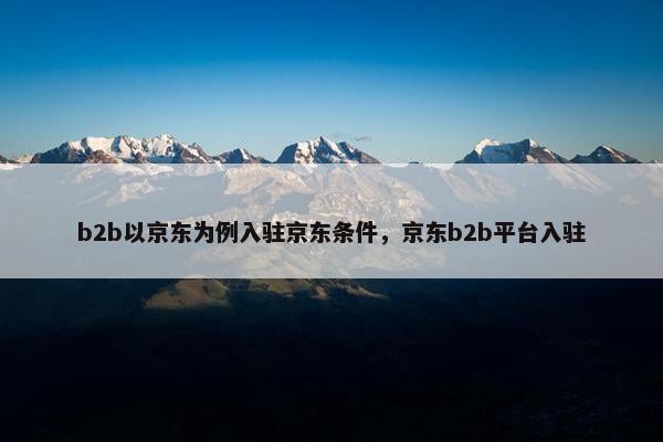 b2b以京东为例入驻京东条件，京东b2b平台入驻