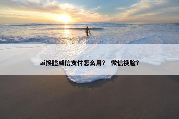 ai换脸威信支付怎么用？ 微信换脸？