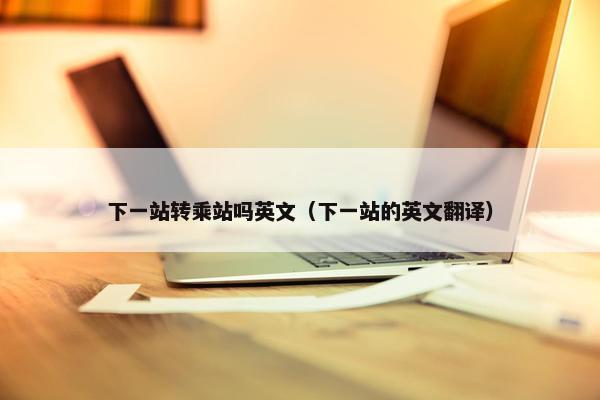 下一站转乘站吗英文（下一站的英文翻译）