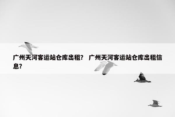 广州天河客运站仓库出租？ 广州天河客运站仓库出租信息？