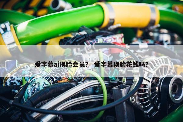 爱字幕ai换脸会员？ 爱字幕换脸花钱吗？