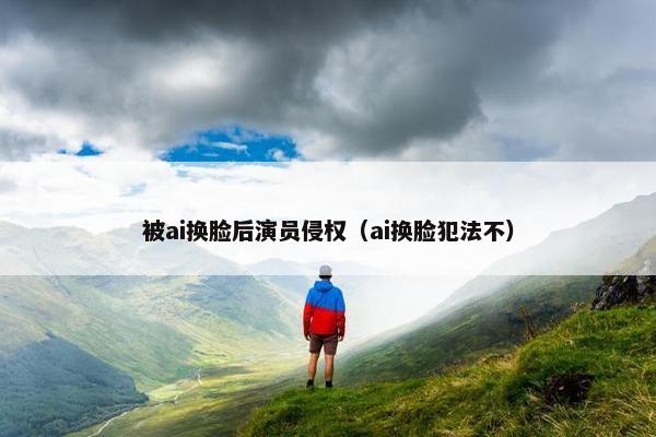 被ai换脸后演员侵权（ai换脸犯法不）